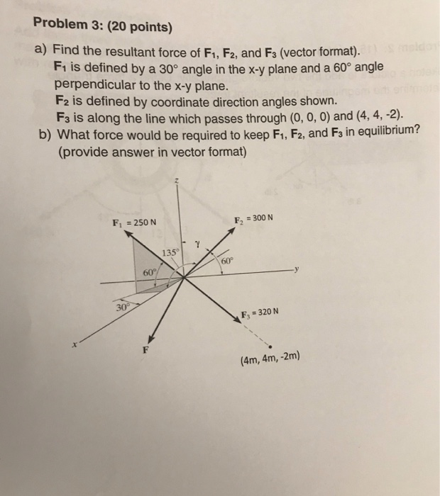 Problem 3: (20 points) a) Find the resultant force of Fi, F2, and Fs (vector format). Fı is defined by a 30° angle in the x-y plane and a 60° angle perpendicular to the x-y plane. F2 is defined by coordinate direction angles shown. Fs is along the line which passes through (0, 0, 0) and (4, 4, 2) b) What force would be required to keep F1, F2, and F3 in equilibrium? (provide answer in vector format) F2300 N F1250 N 135° 60° 60 Fs 320 N (4m, 4m, -2m)