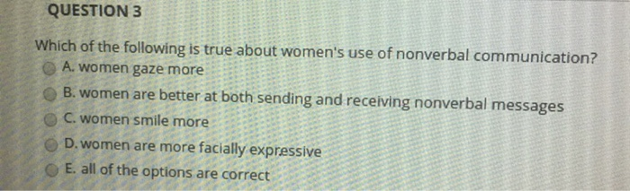 QUESTION 3 Which of the following is true about womens use of nonverbal communication? O A. women gaze more B. women are better at both sending and receiving nonverbal messages C. women smile more D. women are more facially expressive O E. all of the options are correct