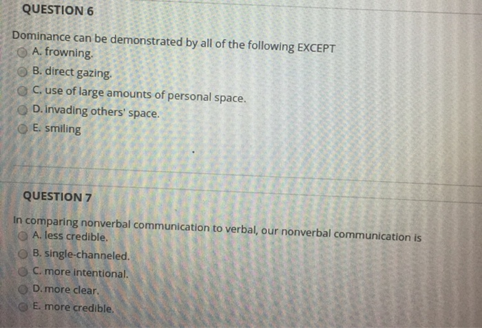 QUESTION 6 Dominance can be demonstrated by all of the following EXCEPT O A. frowning. o B. direct gazing. o C, use of large amounts of personal space D. invading others space. O E. smiling QUESTION 7 In comparing nonverbal communication to verbal, our nonverbal communication is O A. less credible. O B. single-channeled. G,C, more intentional D. more clear. E. more credible.