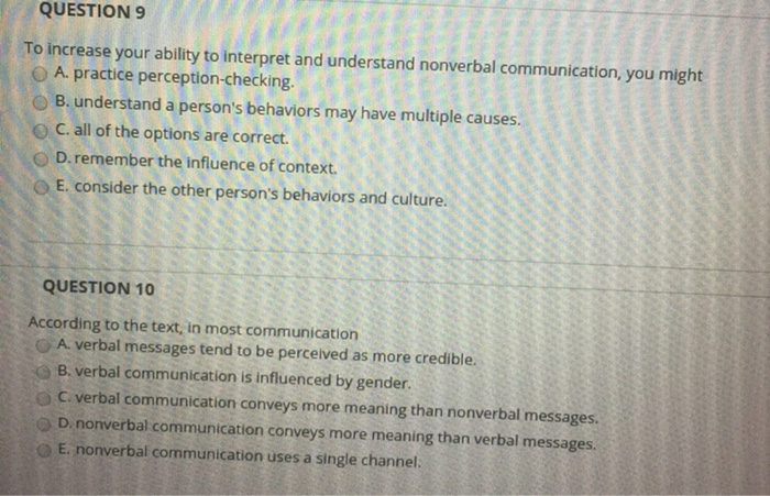 QUESTION 9 o A. practice perception-checking. O B. understand a persons behaviors may have multiple causes. o C. all of the options are correct. o D.remember the influence of context. O E. consider the other persons behaviors and culture QUESTION 10 According to the text, in most communication O A. verbal messages tend to be perceived as more credible. B. verbal communication is influenced by gender. ) C. verbal communication conveys more meaning than nonverbal messages. D. nonverbal communication conveys more meaning than verbal messages E. nonverbal communication uses a single channel