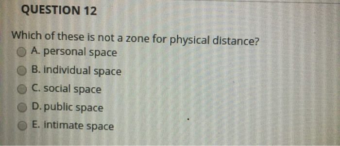 QUESTION 12 Which of these is not a zone for physical distance? OA. personal space O B. individual space o c. social space O D. public space E. intimate space