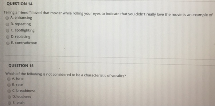 QUESTION 14 Telling a friend 1 loved that movie while rolling your eyes to indicate that you didnt really love the movie is an example of A. enhancing O B. repeating O C. spotlighting O D. replacing O E. contradiction QUESTION 15 Which of the following is not considered to be a characteristic of vocalics? O A. tone O B. rate o C. breathiness O D.loudness O E. pitch