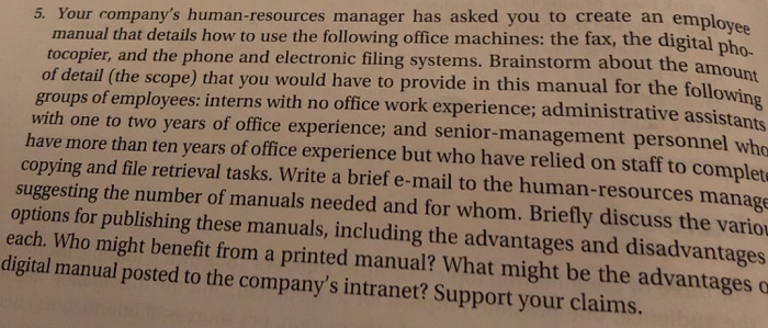 employee 5. Your companys human-resources manager has asked you to create an manual that details how to use the following office machines: the fax, the digital ph tocopier, and the phone and electronic filing systems. Brainstorm about the a of detail (the scope) that you would have to provide in this manual for the follo groups of employees: interns with no office work experience; administrative assistants with one to two years of office experience; and senior-management personnel who have more than ten years of office experience but who have relied on staff to complet copying and file retrieval tasks. Write a brief e-mail to the human-resources manage suggesting the number of manuals needed and for whom. Briefly discuss the vario options for publishing these manuals, including the advantages and disadvantages each. Who might benefit fro digital manual posted to the companys intranet? Support your claims. m a printed manual? What might be the advantages o