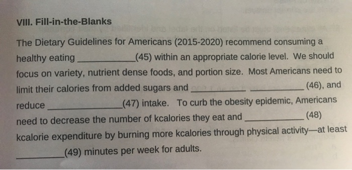 VIIl. Fill-in-the-Blanks The Dietary Guidelines for Americans (2015-2020) recommend consuming a healthy eating(45) within an appropriate calorie level. We should focus on variety, nutrient dense foods, and portion size. Most Americans need to limit their calories from added sugars and reduce need to decrease the number of kcalories they eat and kcalorie expenditure by burning more kcalories through physical activity-at least (46), and To curb the obesity epidemic, Americans (47) intake. (48) (49) minutes per week for adults.