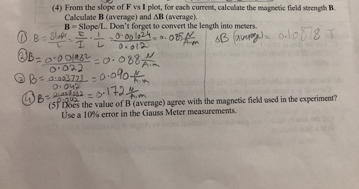 (4) From the slope of F vs I plot, for each current, calculate the magnetic field strength B. Calculate B (average) and AB (a