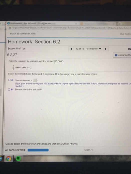 D Do Homework Rye Redmond Google Chrome è https://www.mathd.com/Student/PlayerHomework.aspxthomeworkld 513280948questionld 13flushed false@icld 5 Math 1316 Winter 2018 Rye Redm Homework: Section 6.2 Score: 0 of 1 pt 6.2.27 12 of 18 (16 complete) HV Assigned Me Solve the equation for solutions over the interval (o, 360) Select the correct choice below and, if necessary, fill in the answer box to complete your choice OA. The solution sets (Type your answer in degrees. Do not include the degree symbol in your answer Round to one decimal place as needed Us needed) O B. The solution the empty set Click to select and enter your answer(s) and then click Check Answer. All parts showing Clear All