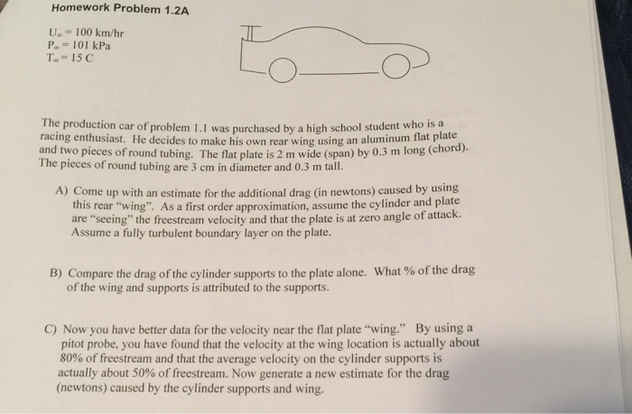 Homework Problem 1.2A 100 km/hr Pa= 101 kPa To = 15C The production car of problem 1.1 was purchased by a high school student who is a racing enthusiast. He decides to make his own rear wing using an aluminum flat plate and two pieces of round tubing. The flat plate is 2 m wide (span) by 0.3 m long (chord). The pieces of round tubing are 3 cm in diameter and 0.3 m tall. A) Come up with an estimate for the additional dras (in newtons) caused by using this rear wing. As a first order approximation, assume the cylinder and plate are seeing the freestream velocity and that the plate is at zero angle of attack. Assume a fully turbulent boundary layer on the plate. B) Compare the drag of the cylinder supports to the plate alone. What % of the drag of the wing and supports is attributed to the supports. C) Now you have better data for the velocity near the flat plate wing. By using a pitot probe, you have found that the velocity at the wing location is actually about 80% of freestream and that the average velocity on the cylinder supports is actually about 50% of freestream. Now generate a new estimate for the drag (newtons) caused by the cylinder supports and wing.