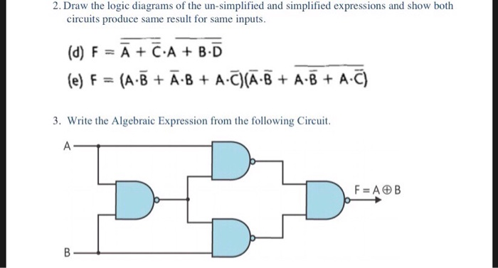 2. Draw the logic diagrams of the un-simplified and simplified expressions and show both circuits produce same result for same inputs (d) FA+CA+ B.D e) F(ABA-8 A C)A-B+ A-B + A-C) 3. Write the Algebraic Expression from the following Circuit F ADB