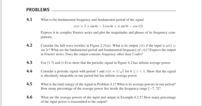 PROBLEMS 4.1 What is the fundamental frequency and fundamental period of the signal x(r) 3+sin 61-2 cos 6t + sin 9r- cos 12 Express it in complex Fourier series and plot the magnitudes and phases of its frequency com ponents 4.2 Consider the full-wave rectifier in Figure 2.21(a). What is its output y) if the input is u) sin 2/? What are the fundamental period and fundamental frequency of y()? Express the output in Fourier series. Does the output contains frequency other than 2 rad/s? 4.3 Use (1.7) and (1.8) to show that the periodic signal in Figure 4.2 has infinite average power 4.4 Consider a periodic signal with period 1 and x) for O S1. Show that the signal 4.5 What is the total energy of the signal in Problem 4.1? What is its average powers in one period? 4.6 What are the average powers of the input and output in Example 4.2.5? How many percentage is absolutely integrable in one period but has infinite average power How many percentage of the average power lies inside the frequency range [-7,71 of the input power is transmitted to the output?