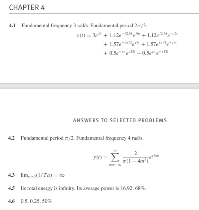 CHAPTER 4 4.1 Fundamental frequency 3 rad/s. Fundamental period 2T/3. x(t) = 3e® + 1.12e-j268e® + 1.12e, 2.68e-j6e ANSWERS TO SELECTED PROBLEMS 4.2 Fundamental period π/2. Fundamental frequency 4 rad/s. 2 ej4mt 4.3 4.5 4.6 Inna-0(1/Ta)=00 Its total energy is infinity. Its average power is 16.92, 68%. 0.5, 0.25, 50%