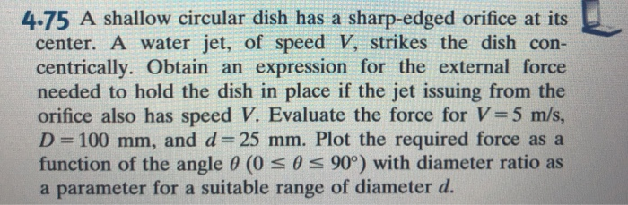 4.75 A shallow circular dish has a sharp-edged orifice at its center. A water jet, of speed V, strikes the dish con- centrically. Obtain an expression for the external force needed to hold the dish in place if the jet issuing from the orifice also has speed V. Evaluate the force for V-5 m/s D-100 mm, and d-25 mm. Plot the required force as a function of the angle θ (0 θ 90°) with diameter ratio as a parameter for a suitable range of diameter d