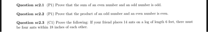 Question sc2.1 (PI) Prove that the sum of an even number and an odd number is odd. Question sc2.2 (P1) Prove that the product of an odd number and an even number is even. Question sc2.3 (CI) Prove the following: If your friend places 14 ants on a log of length 6 feet, there must be four ants within 18 inches of each other