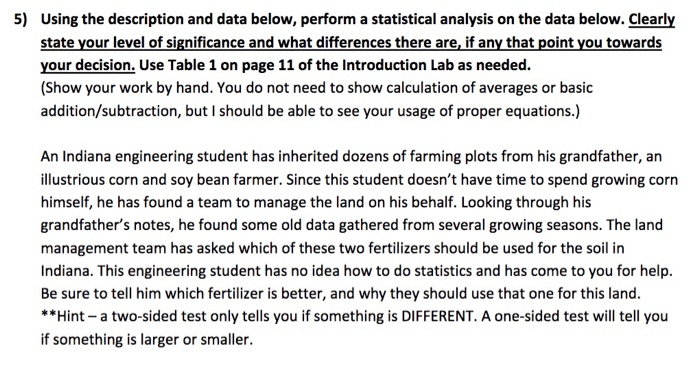 5) Using the description and data below, perform a statistical analysis on the data below. Clearly state your level of significance and what differences there are, if any that point you towards your decision. Use Table 1 on page 11 of the Introduction Lab as needed (Show your work by hand. You do not need to show calculation of averages or basic addition/subtraction, but I should be able to see your usage of proper equations.) An Indiana engineering student has inherited dozens of farming plots from his grandfather, an illustrious corn and soy bean farmer. Since this student doesnt have time to spend growing corn himself, he has found a team to manage the land on his behalf. Looking through his grandfathers notes, he found some old data gathered from several growing seasons. The land management team has asked which of these two fertilizers should be used for the soil in Indiana. This engineering student has no idea how to do statistics and has come to you for help. Be sure to tell him which fertilizer is better, and why they should use that one for this land. **Hint a two-sided test only tells you if something is DIFFERENT. A one-sided test will tell you if something is larger or smaller.