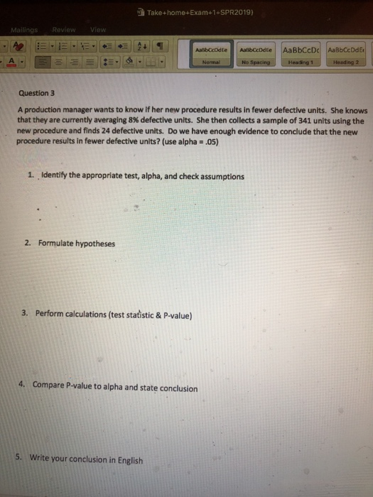 Take+home+Exam+1-SPR2019) Question 3 A production manager wants to know if her new procedure results in fewer defective units. She knows that they are currently averaging 8% defective units. She then collects a sample of 341 units using the new procedure and finds 24 defective units. Do we have enough evidence to conclude that the new procedure results in fewer defective units? (use alpha .05) 1. Identify the appropriate test, alpha, and check assumptions 2. Formulate hypotheses 3. Perform calculations (test statistic & P-value) 4. Compare P-value to alpha and state conclusiorn 5. Write your conclusion in English