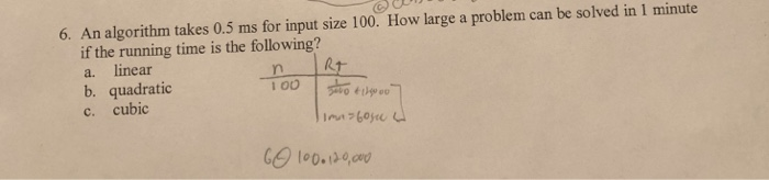 6. An algorithm takes 0.5 ms for input size 100. How large a problem can be solved in 1 minute if the running time is the following? a. linear b. quadratic c. cubic 2 1 00