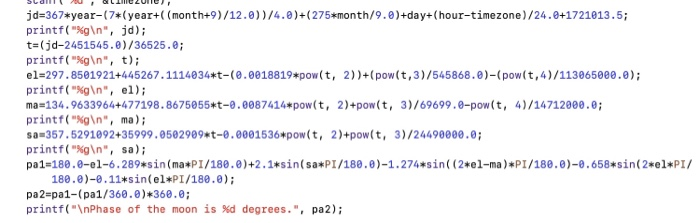 jd 367*year(7*(year+((month+9)/12.0))/4.0)+(275*month/9.8)+day+(hour-timezone)/24.0+1721013.5 printf(%g\n, jd); t-(jd-2451545.0)/36525.e; printf(%g\n, t); e1-297.8501921+445267·1114834*t-(8.0018819*pow(t, 2)1+(pow(t,3)/545868 . θ)-( pow(t,4)/113965000 ,0); printf(g\n, el); ma-134.9633964+477198.8675055*t-0.0087414*pow(t, 2)+pow(t, 3)/69699.0-pow(t, 4)/14712000.0; printf(%g\n, ma); a 357.5291092+35999.0582909 t-0.8001536 pow(t, 2)+pow(t, 3)/24490000.0 printf(gIn, sa) ра1-188.0-e1-6. 289#5 in (ma*PI/180.0)+2.1+sin( sa*PI/188. θ)-1.274*sin( (2#81-ma)*PI/186. θ)-8.658*sin( 2*el+PI/ 180.0)-0.11sin(el PI/180.0); pa2-pa1-( pa1/368 .0)*368 , 0; printf(\nPhase of the moon is %d degrees., pa2);