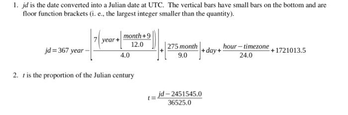 1. jd is the date converted into a Julian date at UTC. The vertical bars have small bars on the bottom and are floor function brackets (i. e., the largest integer smaller than the quantity). 7year+month+9 jd=367 year _| し12.0-1275 month hour- timezone+1721013.5 +day+ 9.0 24.0 2. t is the proportion of the Julian century t=jd-24515450 36525.0