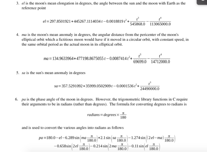 3. el is the moons mean elongation in degrees, the angle between the sun and the moon with Earth as the reference point el = 297.850 1921 + 445267.1 1 1 4034 t-0.00 1 88 19 t 545868.0 113065000.0 4. ma is the moons mean anomaly in degrees, the angular distance from the pericenter of the moons elliptical orbit which a fictitious moon would have if it moved in a circular orbit, with constant speed, in the same orbital period as the actual moon in its elliptical orbit ma 134.9633964+477198.8675055 0.0087414t+o 69699.0 14712000.0 5. sa is the suns mean anomaly in degrees sa = 357.5291 092 + 35999.0502909 0.000 1 536t4 24490000.0 6. pa is the phase angle of the moon in degrees. However, the trigonometric library functions in C require their arguments to be in radians (rather than degrees). The formula for converting degrees to radians is radians- degrees180 and is used to convert the various angles into radians as follows pa = 180.0-el-6.289 sin l ma l al+2. 1 sinlsa 1800-1.274 sin|Zel-rna )18 al 0.658sin 2el 0.2 sin 2 ma -0, 1 1 sinel.