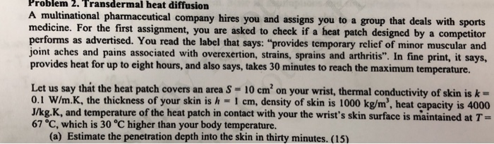 Problem 2. Transdermal heat diffusion multinational pharmaceutical company hires you and assigns you to a group that deals with sports medicine. For the first assignment, you are asked to check if a heat patch designed by a competitor performs as advertised. You read the label that says: provides temporary relief of minor muscular and joint aches and pains associated with overexertion, strains, sprains and arthritis. In fine print, it says, provides heat for up to eight hours, and also says, takes 30 minutes to reach the maximum temperature. Let us say that the heat patch covers an area S - 10 cm2 on your wrist, thermal conductivity of skin is k- 0.1 W/m.K, the thickness of your skin is h I cm, density of skin is 1000 kg/m, heat capacity is 4000 J/kg.K, and temperature of the heat patch in contact with your the wrists skin surface is maintained at T- 67 °C, which is 30 °C higher than your body temperature. (a) Estimate the penetration depth into the skin in thirty minutes. (15)