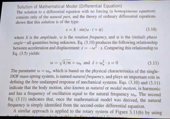 Solution of Mathematical Model (Differential Equation) The solution to a differential equation with no forcing (a homogeneous equation) consists only of the natural part, and the theory of ordinary differential equations shows that this solution is of the type: (3.10) where X is the amplitude, ω is the rotation frequency, and φ is the (initial) phase angle-all quantities being unknown. Eq. (3.10) produces the following relationship between acceleration and displacement:x. Comparing this relationship to Eq. (3.5) yields: The parameter which is based on the physical characteristics of the single- DOF mass-spring system, is named natural frequency, and plays an important role in defining the free undamped response of mechanical systems. Eqs. (3.10) and (3.11) indicate that the body motion, also known as natural or modal motion, is harmonic and has a frequency of oscillation equal to the natural frequency wn The second Eq. (3.11) indicates that, once the mathematical model was derived, the natural frequency is simply identified from the second-order differential equation. A similar approach is applied to the rotary system of Figure 3.11(b) by using