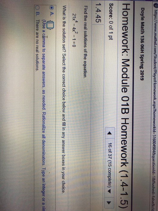https//www.mathal.com/Student/PlayerHlomework.aspx2homeworkld-516804984 equestionld- 18flushed-false&dld Doyle Math 136 06H Spring 2019 Homework: Module 01B Homework (1.4-1.5) Score: 0 of 1 pt 16 of 37 (15 complete) 1.4.45 Find the real solutions of the equation. 214-4x2-1:0 What is the solution set? Select the correct choice below and fill in any answer boxes in your choice. A O (Use a camma to separate answers, as needed Rationalize all denominators. Type an integer or a sin O B. There are no real solutions.