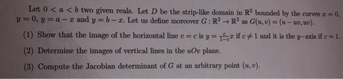 Let 0 < a b two given reals. Let D be the strip-like domain in R2 bounded by the curves 0, y 0, y- a- x and y b-x. Let us define moreover G: R R2 as G(u,v) (u-uo,uw). (1) Show that the image of the horizontal line u c is y-tex if c#1 and it is the y-axis if c-1. (2) Determine the images of vertical lines in the uOv plane. (3) Compute the Jacobian determinant of G at an arbitrary point (u, v). 1-c