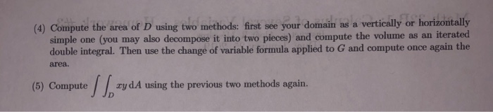 (4) Compute the area of D using two methods: first see your domain as a vertically or horizontally simple one (you may also decompose it into two pieces) and compute the volume as an iterated double integral. Then use the change of variable formula applied to G and compute once again the area. (5) ComputeydA using the previous two methods again. J JD