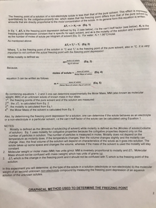 oectrolyte solute is less than that of the pure solvent This effect is expresso states that the freezing point differs from that of the pure solvent by The quantatively bytheoi amounts that are e directly proportional to the molal concentration of the solute. In its general form this equation is written s the treezing point depression defined by Eq. 2 (see below), is the vant Hoff factor (see below), K, is the t depression constant that is specific for each solvent, and m is the molality of the solution and is expressed AT.K m (Eq. 1) In Eq 1, ΔΤ, freezing point freezing t moles of solute per kilogram of solvent (Eq 3). For water, K-1.86 Cimolal moles of As mentioned above: and T, is the freezing point of the pure solvent, also in °C. It is very Where, T, is the freezing point of the solution in C important to not confuse the actual freezing point with the freezing point depression! While molality is defined as 3) kg ef solvent Because moles of solute rass of so solete Eq. 4 equation 3 can be written as follows Eq. 5) Melar Mass ef solateKg ed solvent) By combining equations 1, 2 and 3 one can determine expenimentally the Molar Mass, MM (also known as molecular weight, MW) of an unknown solute of known mass in four steps: 1: the freezing points of the pure solvent and of the solution are measured 2n the AT is calculated from Eq 2 3d: the molality is calculated from Eq.1 4th: the Molar Mass of the solvent is calculated from Eq. 5 Also, by determining the freezing point depression for a solution, one can determine if the solute behaves as an electrolyte or a non-electrolyte in a particular solvent, ie the vant Hoff factor of the solute can be calculated using Equation 1. NOTES 1. Molality is defined as the #moles of solute kg of solvent) while molanty is defined as the (# oles of solute volume of solution). Eq. 1 uses molality for colligative properties because the colligative properties depend only on the number of particles in solution. The number of particles is measured in moles. Molality does not depend on the temperature as molarity does. If the temperature changes, then the volume changes slightly and the molarity can change. Also, the final volume of the solution will depend on characteristics of the solute as it goes into solution. The solute takes up some space and changes the volume, whereas if the mass of the solvent is used the molality will stay constant 2. Molecular weight or molar mass (MM) has units g/mol. MM is inversely proportional to molality and AT,. Molecular 3. AT, which is the change in the freezing point and it should not be confused with Tr which is the freezing point of the Mass should not be confused with mass (weight) which has units of grams (g) solution the type of the solute in a solution (electrolyte or non-electrolyte) b) the molecular In this experiment you will determine: a) weight solution of the unknown solutes tof an second unknown non-electrolite compound by measuring the freezing point depression of an aqueous GRAPHICAL M ETHOD USEDTODETERMİNETHEFREEZINGPONT