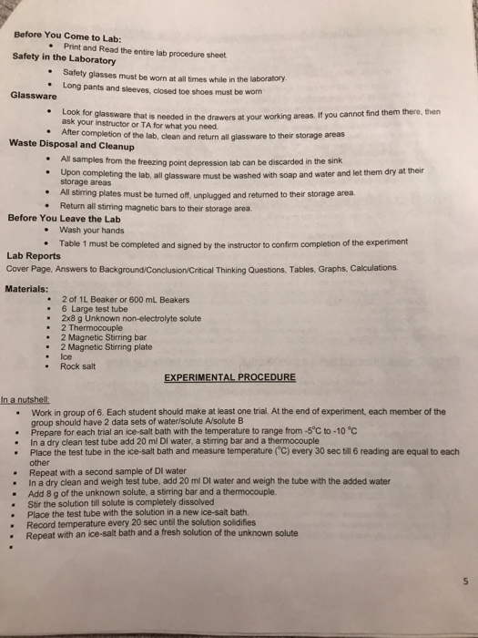 Before You Come to Lab: .Print and Read the entire lab procedure sheet Safety in the Laboratory Safety glasses must be worn at all times while in the laboratory . Long pants and sleeves, closed toe shoes must be worn Glassware Look for glassware that is ask your instructor or TA for what you need needed in the drawers at your working areas. If you cannot find them there, then Ater completion of the lab, clean and return all glassware to their storage areas Waste Disposal and Cleanup All samples from the freezing point depression lab can be discarded in the sink Upon completing the lab, all glassware must be wa storage areas * . I shed with soap and water and let them dry at their *All stirning plates must be turned off, unplugged and returned to their storage area Return all stirring magnetic bars to their storage area Before You Leave the Lab . Wash your hands .Table 1 must be completed and signed by the instructor to confirm completion of the experiment Lab Reports Cover Page, Answers to Background/Conclusion/Critical Thinking Questions, Tables, Graphs, Calculations Materials: 2 of 1L Beaker or 600 mL Beakers 6 Large test tube 2x8 g Unknown non-electrolyte solute 2 Thermocouple 2 Magnetic Stirring bar 2 Magnetic Stirring plate . . .Ice Rock salt EXPERIMENTAL PROCEDURE In a nutshell Work in group of 6. Each student should make at least one trial. At the end of experiment, each member of the group should have 2 data sets of water solute A/solute B . Prepare for each trial an ice-salt bath with the temperature to range from-5℃ to-10°C . In a dry clean test tube add 20 ml DI water, a stirring bar and a thermocouple . Place the test tube in the ice-salt bath and measure temperature (°C) every 30 sec till 6 reading are equal to each other Repeat with a second sample of DI water In a dry clean and weigh test tube, add 20 ml DI water and weigh the tube with the added water Add 8 g of the unknown solute, a stirring bar and a thermocouple. Stir the solution til solute is completely dissolved Place the test tube with the solution in a new ice-salt bath. Record temperature every 20 sec until the solution solidifies . . . Repeat with an ice-salt bath and a fresh solution of the unknown solute