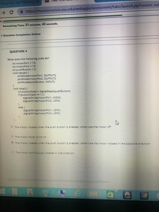 С https://myasucourses.asuedu/webapps assessment take/launch.jsp?course as Remaining Time: 31 minutes, 43 seconds \ Question Completion Status: QUESTION 4 What does the following code do? int motorPin1 13; int motorPin2 12: int pushButton 2 void setupo ( pinMode(motorPin1, OUTPUT) pinModelmotorPin2, OUTPUT pinMode(pushButton, INPUT void loopo int buttonState if (buttonState digitalRead pushButton): 1 ) ( digitalWrite(motorPin1, HIGH digitalWrite(motorPin2. LOW) else f digitalWrite(motorPin1. LOW digitalWritelmotorPin2. Low The motor rotates when the push button is pressed, etnemse the motor off The motor never turns on + The motor rotates when the push button is orelled, atherwise the motor retata, in the apposite directon: The motor consinuoushy rotaces in one direction