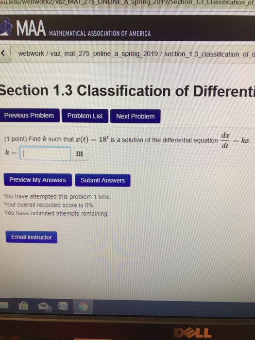 sueduweowor/a MA2ONLINEASpring 2013/section SClassitication.of MAA MATHEMATICAL ASSOCIATION OF AMERICA webwork / vaz_mat 275 online a spring 2019 / section 1.3 classification_of d Section 1.3 Classification of Differenti Previous Problem Problem List Next Problem (1 point) Find k such that z (t) = 18t is a solution of the differential equation-1-KE da dt Preview My Answers Submit Answers You have attempted this problem 1 time Your overall recorded score is 0%. You have unlimited attempts remaining Email instructor DOLL