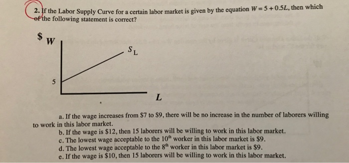 5L, then which 2. If the Labor Supply Curve for a certain labor market is given by the equation W-5+0 e following statement is correct? a. If the wage increases from $7 to $9, there will be no increase in the number of laborers willing to work in this labor market. b. If the wage is $12, then 15 laborers will be willing to work in this labor market. c. The lowest wage acceptable to the 10h worker in this labor market is $9. d. The lowest wage acceptable to the 8h worker in this labor market is $9. e. If the wage is $10, then 15 laborers will be willing to work in this labor market.