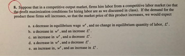 8. Suppose that in a competitive output market, firms hire labor from a competitive labor market (so that rofit maximization conditions for hiring labor are as we discussed in class). If the demand for the product these firms sell increases, so that the market price of this product increases, we would expect a. a decrease in equilibrium wage we, and no change in equilibrium quantity of labor, L b. a decrease in we, and an increase L c. an increase in we , and a decrease L. d. a decrease in we, and a decrease L. e. an increase in, we, and an increase in L