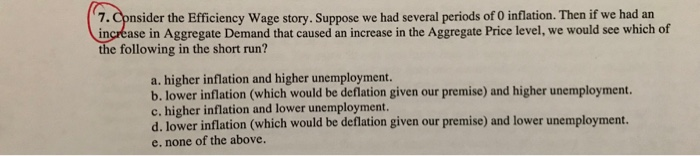 7. Cpnsider the Efficiency Wage story. Suppose we had several periods of O inflation. Then if we had an increase in Aggregate Demand that caused an increase in the Aggregate Price level, we would see which of e following in the short run? a. higher inflation and higher unemployment. b. lower inflation (which would be deflation given our premise) and higher unemployment c. higher inflation and lower unemployment. d. lower inflation (which would be deflation given our premise) and lower unemployment. e. none of the above