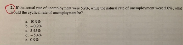 2)If the actual rate of unemployment were 5.9%, while the natural rate of unemployment were 50%, what uld the cyclical rate of unemployment be? a. 10.9% b.-0.9% c. 5.45% d.-5.4% e. 0.9%