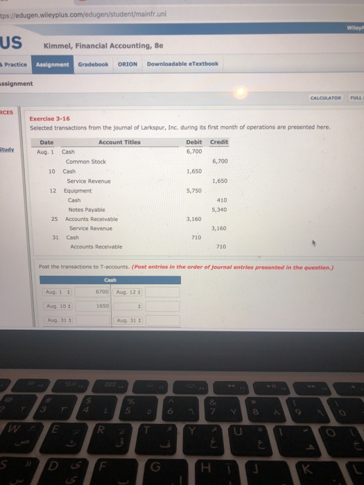 tps://edugen.willeyplus.com/edugen/student/mainfr.uni US Kimmel, Financial Accounting, 8e Practice Assignment Gradebook ORION Downloadable eTextbook ssignment CALCULATOR RCES Exercise 3-16 Selected transactions from the journal of Larkspur, Inc. during its first month of operations are presented here. Date Account Titles Debit Credit 6,700 tudy Aug. 1 Cash Common Stock 6,700 10 Cash 1,650 Service Revenue 1,650 12 Equipment 5,750 410 5,340 Cash Notes Payable 25 Accounts Receivable 3,160 Service Revenue 3,160 31 Cash 710 Accounts Receivable 710 Post the transactions to T-accounts. (Post entries in the order of Journal entries presented in the question.) 6700 Aug. 12 Aug. 1 Aug. 10 Aug. 31 a 1650 Aug. 31 345 6 D ST