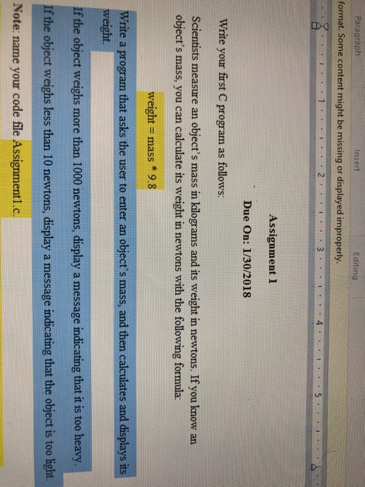 ParagraPE Insert Editing format. Some content might be missing or displayed improperly 4 5 Assignment 1 Due On: 1/30/2018 Write your first C program as follows: Scientists measure an objects mass in kilograms and its weight in newtons. If you know an objects mass, you can calculate its weight in newtons with the following formula: weight- mass *9.8 Write a program that asks the user to enter an objects mass, and then calculates and displays it weight. If the object weighs more than 1000 newtons, display a message indicating that it is too heavy If the object weighs less than 10 newtons, display a message indicating that the object is too light. Note: name your code file Assignment1.c.