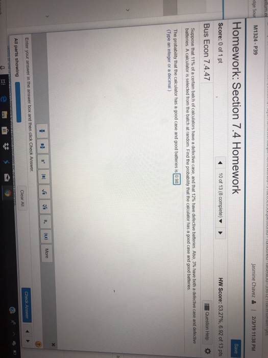 M1324 - P39 Jasmine Chavez &I 2/3/19 11:38 PM Homework: Section 7.4 Homework Score: 0 of 1 pt Bus Econ 7.4.47 HYV Score: 53.27%, 6.92 of 13 pts The probability that the calculator has a good case and good bateries is 0.98 (Type an integer or a decimal ) in the a