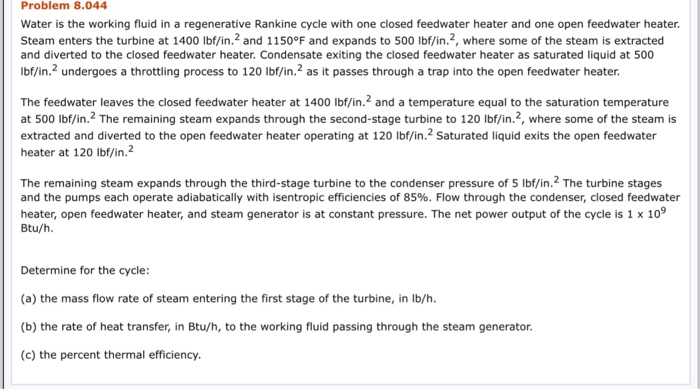 Problem 8.044 Water is the working fluid in a regenerative Rankine cycle with one closed feedwater heater and one open feedwater heater. Steam enters the turbine at 1400 lbf/in.2 and 1150°F and expands to 500 lbf/in.2, where some of the steam is extracted and diverted to the closed feedwater heater. Condensate exiting the closed feedwater heater as saturated liquid at 500 lbf/in.2 undergoes a throttling process to 120 lbf/in.2 as it passes through a trap into the open feedwater heater. The feedwater leaves the closed feedwater heater at 1400 lbf/in.2 and a temperature equal to the saturation temperature at 500 lbf/in.2 The remaining steam expands through the second-stage turbine to 120 lbf/in.2, where some of the steam is extracted and diverted to the open feedwater heater operating at 120 Ibf/in.2 saturated liquid exits the open feedwater heater at 120 lbf/in. The remaining steam expands through the third-stage turbine to the condenser pressure of 5 lbf/in.2 The turbine stages and the pumps each operate adiabatically with isentropic efficiencies of 85%. Flow through the condenser, closed feedwater heater, open feedwater heater, and steam generator is at constant pressure. The net power output of the cycle is 1 x 109 Btu/h Determine for the cycle (a) the mass flow rate of steam entering the first stage of the turbine, in lb/h. (b) the rate of heat transfer, in Btu/h, to the working fluid passing through the steam generator. (c) the percent thermal efficiency.