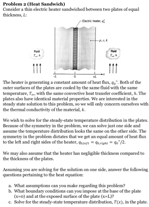 Problem 2 (Heat Sandwich) Consider a thin electric heater sandwiched between two plates of equal thickness, L: Electric heater, Fluid Fluid -L 0 AL The heater is generating a constant amount of heat flux, qo. Both of the outer surfaces of the plates are cooled by the same fluid with the same temperature, To, with the same convective heat transfer coefficient, h. The plates also have identical material properties. We are interested in the steady state solution to this problem, so we will only concern ourselves with the thermal conductivity of the material, k. We wish to solve for the steady-state temperature distribution in the plates. Because of the symmetry in the problem, we can solve just one side and assume the temperature distribution looks the same on the other side. The symmetry in the problem dictates that we get an equal amount of heat flux to the left and right sides of the heater, qoleft - lo,right-o /2 We may also assume that the heater has negligible thickness compared to the thickness of the plates Assuming you are solving for the solution on one side, answer the following questions pertaining to the heat equation: a. What assumptions can you make regarding this problem? b. What boundary conditions can you impose at the base of the plate (x=0) and at the exposed surface of the plate (x=L)? c. Solve for the steady-state temperature distribution, T(x), in the plate