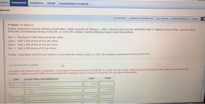 ractice Assignment Gradebook ORION Downloadable eTextbook onment CALCULATOR MI SSAGE NY1 EEN PRINTER VERSION BACK Problem 13-02A ac Fechter Corporation had the following stockholders equity accounts on January 1, 2020: Common Stock ($5 par) $500,000, Paid-in Capital in Excess of Par-Common Stock $200,000, and Retained Earnings $100,000. In 2020, the company had the following treasury stock transactions Mar. 1 Purchased 5,000 shares at $8 per share. June 1 Sold 1,000 shares at $12 per share. Sept.1 Sold 2,000 shares at $10 per share. Dec. 1 Sold 1,000 shares at $7 per share. Fechter Corporation uses the cost method of accounting for treasury stock. In 2020, the company reported net income of $30,000. 回Your answer is correct. Journalize the treasury stock transactions, and prepare the closing entry at December 31, 2020, for net income. (Record journal entries in the order presented in the problem. Credit account titles are automatically Indented when amount is entered, Do not indent manually ) Debit Credit Date Account Titles and Explanation 40,000 Mar. 1 Treasury Stock Cash 12,000 une 1 cash