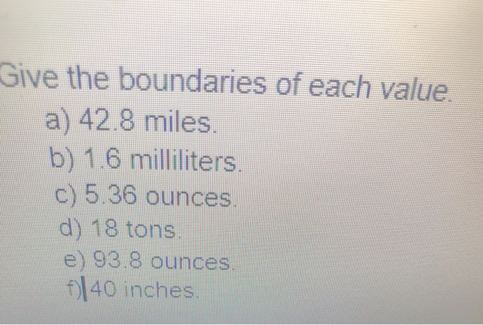 Give the boundaries of each value a) 42.8 miles. b) 1.6 milliliters c) 5.36 ounces d) 18 tons e) 93.8 ounces fl40 inches