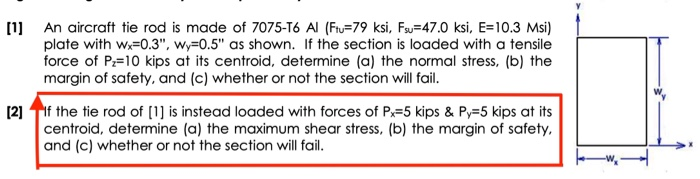 [1 An aircraft tie rod is made of 7075-T6 Al (Fu-79 ksi, Fu 47.0 ksi, E-10.3 Msi) plate with w-0.3, Wy-0.5 as shown. If the section is loaded with a tensile force of P 10 kips at its centroid, determine (a) the normal stress, (b) the margin of safety, and (c) whether or not the section will fail. 2 If the tie rod of 1 is instead loaded with forces of P-5 kips & Py-5 kips at its centroid, determine (a) the maximum shear stress, (b) the margin of safety. and (c) whether or not the section will fail.