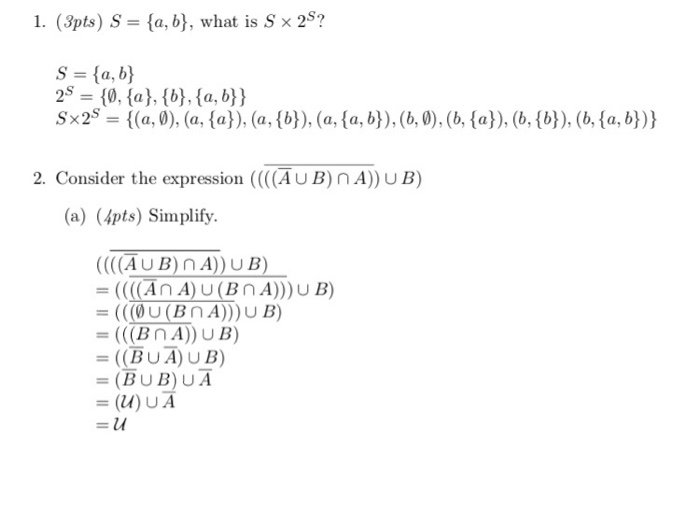 1. (3pts) S-a, b), what is S x 25? S = {a, b) 25 0, (a), (b), a, b)) Sx2s = {(a,0), (a, {a)), (а, {b)), (a, {a, b), (b,0), (b, {a)), (b, {b}), (b, {a, b)) 2. Consider the expression (AUB)nA)) UB) (a) (4pts) Simplify ((AUB)nA))UB) (An A)U(BnA))) U B) -(COU(BnA))UB) = ((BUA) UB) - (BUB)UA -(u)UA