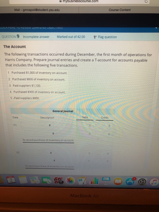mybusinesscourse.com Mail gmnapoli@student .ysu.edu Course Content QUESTION 9 Incomplete answer Marked out of 42.00 P Flag question The Account The following transactions occurred during December, the first month of operations for Harris Company. Prepare journal entries and create a T-account for accounts payable that includes the following five transactions. 1 Purchased $1,000 of inventory on account. 2 Purchased $800 of inventory on account. 3 Paid suppliers $1,100. 4 Purchased $900 of inventory on account 5 Paid suppliers $800. General Journal Date Description Debit Credit To record purchase of inventory on account To record purchase ot inventory on account 2 MacBook Ai
