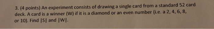 3. (4 points) An experiment consists of drawing a single card from a standard 52 card deck. A card is a winner (W) if it is a diamond or an even number (i.e. a 2, 4, 6, 8, or 10). Find ISI and |WI