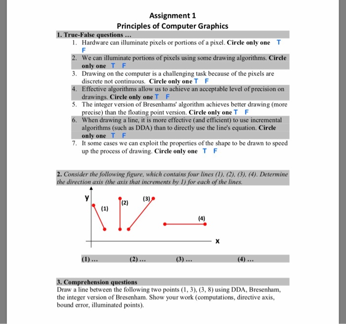 Assignment 1 Principles of Computer Graphics 1. True-False questions 1. Hardware can illuminate pixels or portions of a pixel. Circle only one T We can illuminate portions of pixels using some drawing algorithms. Circle only one 3. Drawing on the computer is a challenging task because of the pixels are 4. Effective algorithms allow us to achieve an acceptable level of precision on 5. The integer version of Bresenhams algorithm achieves better drawing (more 6. When drawing a line, it is more effective (and efficient) to use increment discrete not continuous. Circle only one T F drawings. Circle only oneT F precise) than the floating point version. Circle only oneT algorithms (such as DDA) than to directly use the lines equation. Circle only one It some cases we can exploit the properties of the shape to be drawn to speed up the process of drawing. Circle only one T 7. F 2. Consider the following figure, which contains four lines (1). (2), (3). (4). Determin the direction axis (the axis that increments by I) for each of the 3. Comprehension questions Draw a line between the following two points (1, 3), (3, 8) using DDA, Bresenham, the integer version of Bresenham. Show your work (computations, directive axis, bound error, illuminated points)