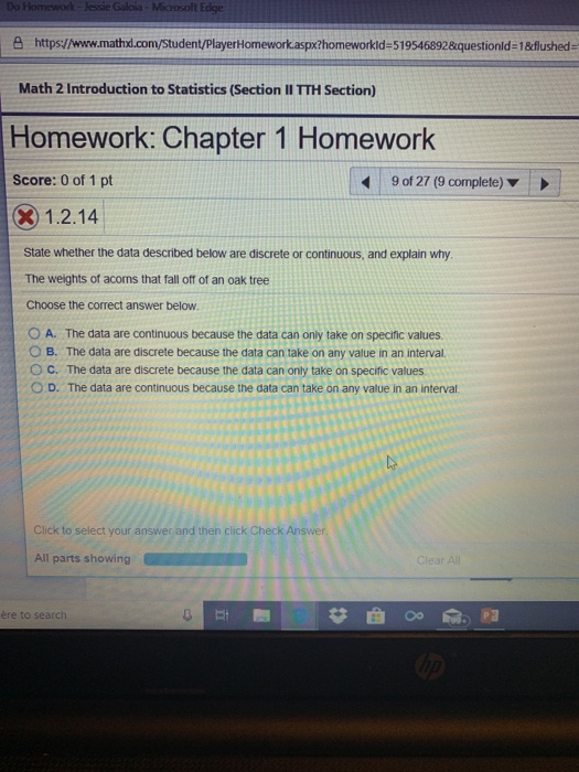 Do Homework-lessie Galoia e https://www.mathd.com/Student/PlayerHomeworkaspxthomeworkid-5195468928questionld-18flushed- Math 2 Introduction to Statistics (Section II TTH Section) Homework: Chapter 1 Homework Score: 0 of 1 pt 90127 (9 complete) ▼ 1.2.14 State whether the data described below are discrete or continuous, and explain why The weights of acorns that fall off of an oak tree Choose the correct answer below. O A. The data are continuous because the data can only take on specific values O B. The data are discrete because the data can take on any value in an interval O C. The data are discrete because the data can only take on specific values () D. The data are continuous because the data can take on any value in an interval. Click to select your answer and then click Check Answer All parts showing ère to search
