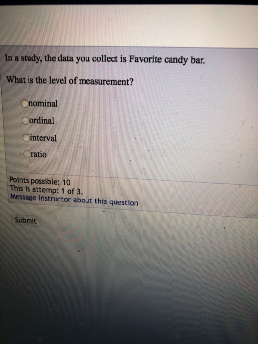In a study, the data you collect is Favorite candy bar. What is the level of measurement? nominal ordinal /--interval ratio Points possible: 10 This is attempt 1 of 3. Message instructor about this question Submit