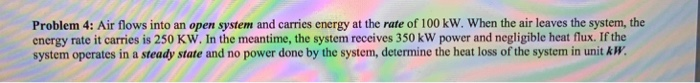 Problem 4: Air flows into an open system and carries energy at the rate of 100 kW. When the air leaves the system, the energy rate it carries is 250 KW. In the meantime, the system receives 350 kW power and negligible heat flux. If the system operates in a steady state and no power done by the system, determine the heat loss of the system in unit kW